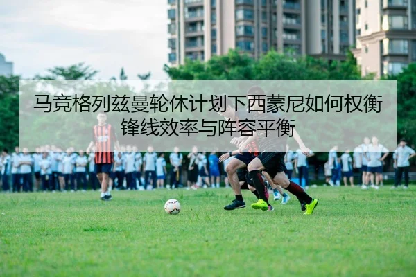 马竞格列兹曼轮休计划下西蒙尼如何权衡锋线效率与阵容平衡